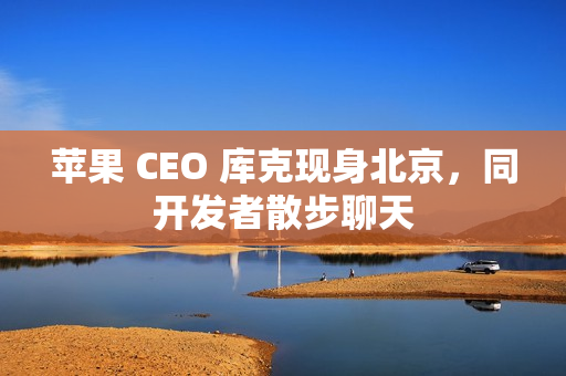 苹果 CEO 库克现身北京，同开发者散步聊天