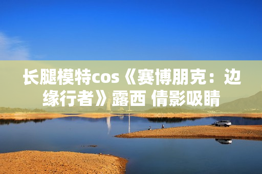 长腿模特cos《赛博朋克：边缘行者》露西 倩影吸睛