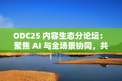 ODC25 内容生态分论坛： 聚焦 AI 与全场景协同，共创内容增长新路径