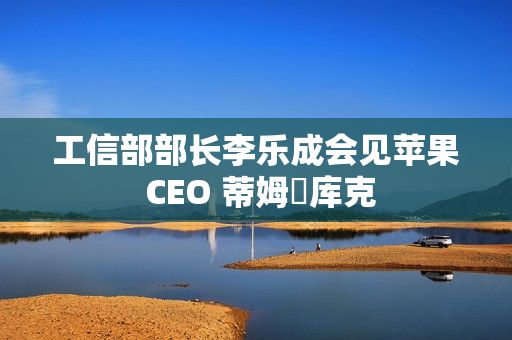 工信部部长李乐成会见苹果 CEO 蒂姆・库克