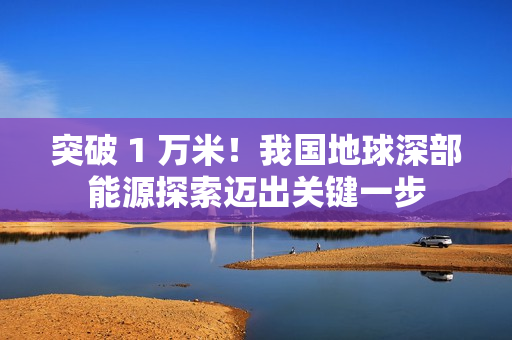 突破 1 万米!我国地球深部能源探索迈出关键一步 突破 1 万米!我国地球深部能源探索迈出关键一步