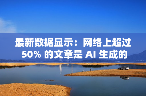 最新数据显示：网络上超过 50% 的文章是 AI 生成的