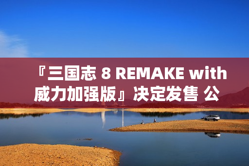 『三国志 8 REMAKE with 威力加强版』决定发售 公布宣传影片 『三国志 8 REMAKE with 威力加强版』决定发售 公布宣传影片