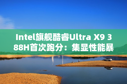 Intel旗舰酷睿Ultra X9 388H首次跑分：集显性能暴增50%追平RTX 3050！