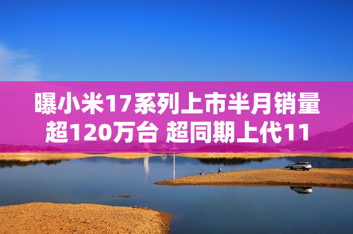 曝小米17系列上市半月销量超120万台 超同期上代110%