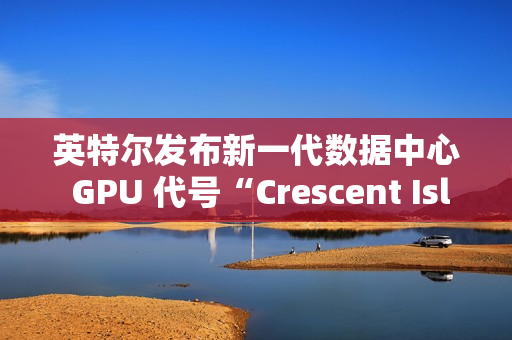 英特尔发布新一代数据中心 GPU 代号“Crescent Island”