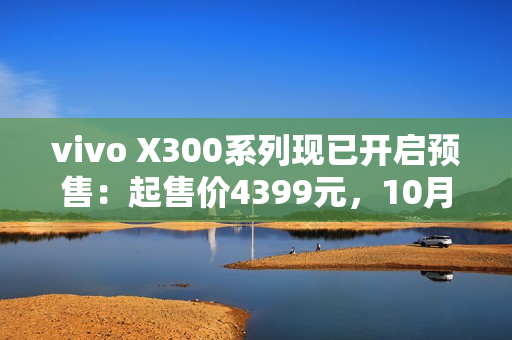 vivo X300系列现已开启预售：起售价4399元，10月17日正式开售