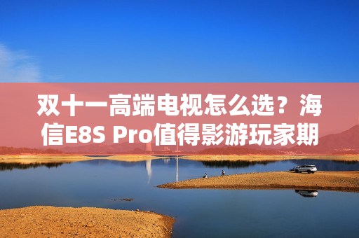 双十一高端电视怎么选？海信E8S Pro值得影游玩家期待