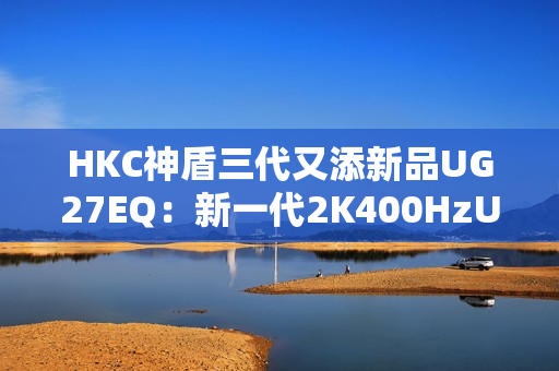 HKC神盾三代又添新品UG27EQ：新一代2K400HzUltrafast IPS面板带来游戏体验