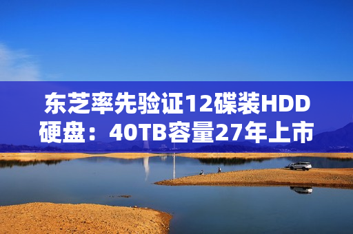 东芝率先验证12碟装HDD硬盘:40TB容量27年上市 东芝率先验证12碟装HDD硬盘:40TB容量27年上市