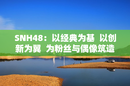SNH48:以经典为基 以创新为翼 为粉丝与偶像筑造多元舞台 SNH48:以经典为基 以创新为翼 为粉丝与偶像筑造多元舞台