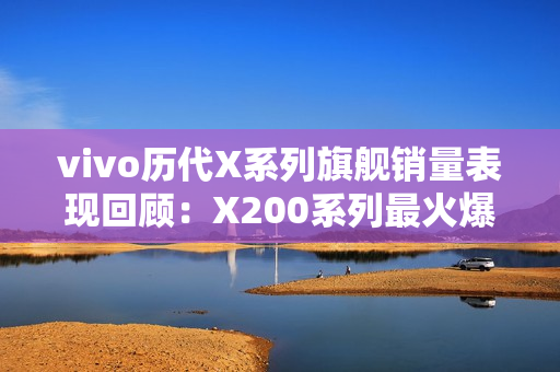 vivo历代X系列旗舰销量表现回顾：X200系列最火爆