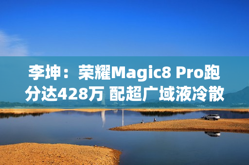 李坤：荣耀Magic8 Pro跑分达428万 配超广域液冷散热