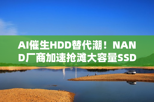 AI催生HDD替代潮！NAND厂商加速抢滩大容量SSD