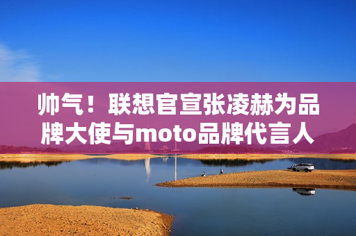 帅气！联想官宣张凌赫为品牌大使与moto品牌代言人