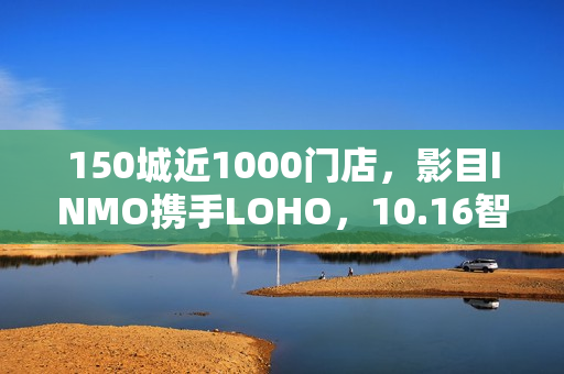150城近1000门店，影目INMO携手LOHO，10.16智能眼镜迈入“一站式时代”