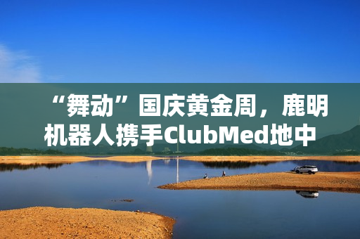 “舞动”国庆黄金周，鹿明机器人携手ClubMed地中海·白日方舟度假村打造“机器人+文旅”新范式