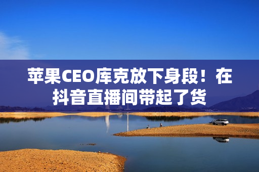 苹果CEO库克放下身段！在抖音直播间带起了货