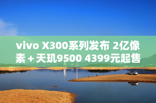 vivo X300系列发布 2亿像素＋天玑9500 4399元起售