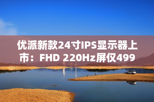 优派新款24寸IPS显示器上市：FHD 220Hz屏仅499元