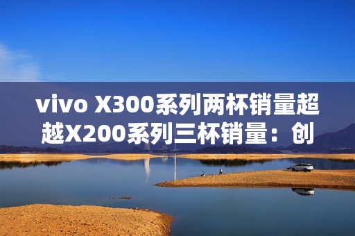 vivo X300系列两杯销量超越X200系列三杯销量：创历史新高