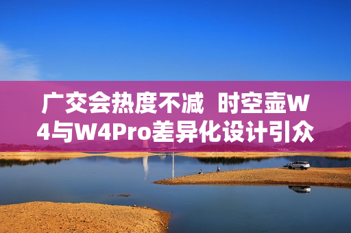 广交会热度不减 时空壶W4与W4Pro差异化设计引众多外商体验 广交会热度不减 时空壶W4与W4Pro差异化设计引众多外商体验