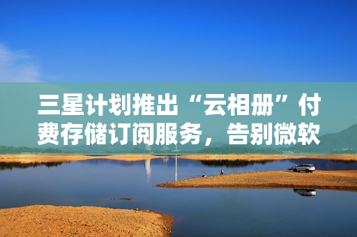 三星计划推出“云相册”付费存储订阅服务,告别微软 OneDrive 三星计划推出“云相册”付费存储订阅服务,告别微软 OneDrive