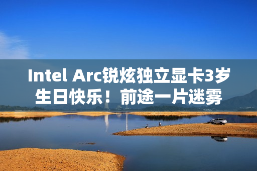 Intel Arc锐炫独立显卡3岁生日快乐！前途一片迷雾