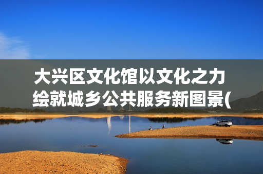 大兴区文化馆以文化之力 绘就城乡公共服务新图景(大兴区文化馆以前叫啥)