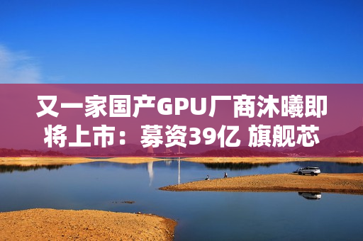 又一家国产GPU厂商沐曦即将上市：募资39亿 旗舰芯片性能接近H100