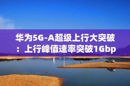 华为5G-A超级上行大突破：上行峰值速率突破1Gbps