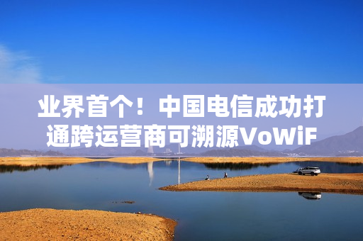 业界首个！中国电信成功打通跨运营商可溯源VoWiFi首呼：不怕信号差