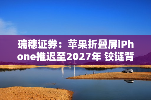 瑞穗证券：苹果折叠屏iPhone推迟至2027年 铰链背锅？