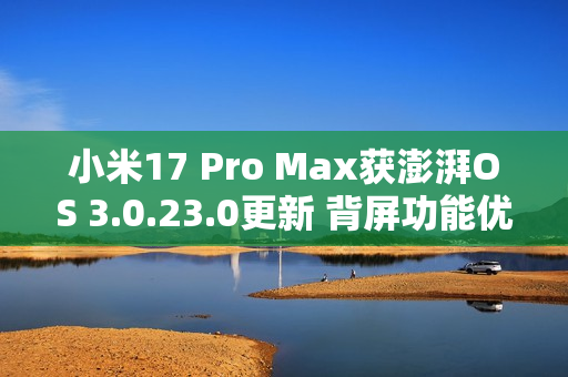 小米17 Pro Max获澎湃OS 3.0.23.0更新 背屏功能优化