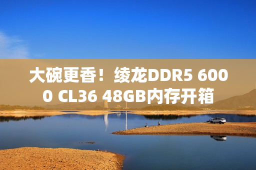 大碗更香！绫龙DDR5 6000 CL36 48GB内存开箱