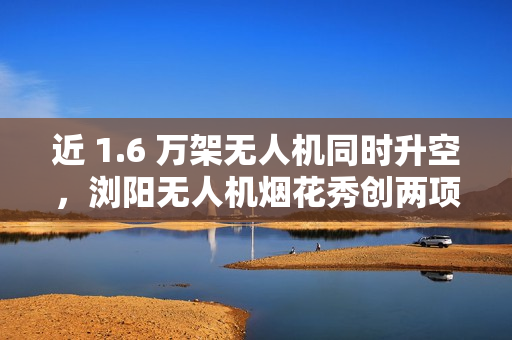 近 1.6 万架无人机同时升空，浏阳无人机烟花秀创两项吉尼斯世界纪录