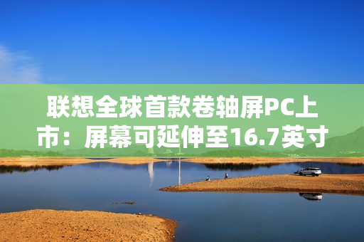 联想全球首款卷轴屏PC上市：屏幕可延伸至16.7英寸