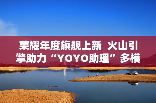 荣耀年度旗舰上新  火山引擎助力“YOYO助理”多模态智慧再升级