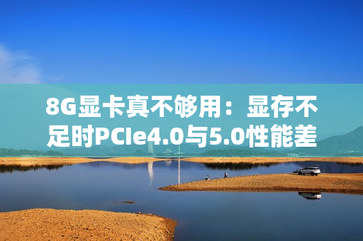 8G显卡真不够用:显存不足时PCIe4.0与5.0性能差太多 8G显卡真不够用:显存不足时PCIe4.0与5.0性能差太多