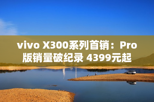 vivo X300系列首销：Pro版销量破纪录 4399元起