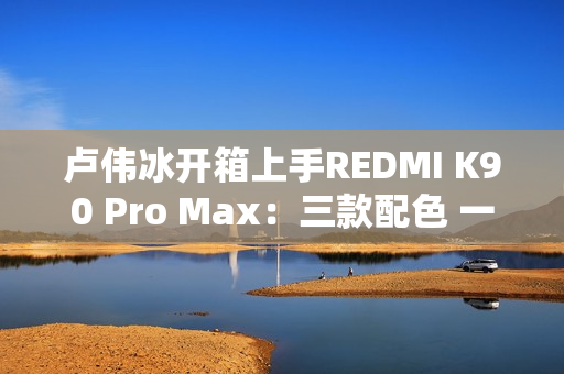 卢伟冰开箱上手REDMI K90 Pro Max：三款配色 一眼惊艳
