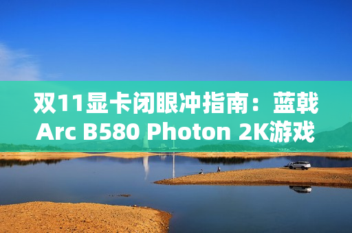 双11显卡闭眼冲指南：蓝戟Arc B580 Photon 2K游戏+生产力双buff拉满！