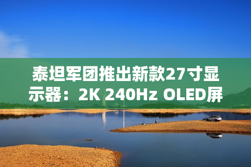 泰坦军团推出新款27寸显示器：2K 240Hz OLED屏首发1999元