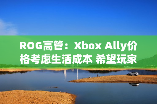 ROG高管:Xbox Ally价格考虑生活成本 希望玩家轻松入门! ROG高管:Xbox Ally价格考虑生活成本 希望玩家轻松入门!