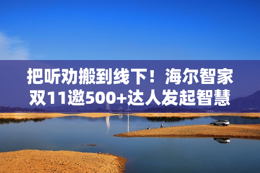 把听劝搬到线下!海尔智家双11邀500+达人发起智慧科技众测 把听劝搬到线下!海尔智家双11邀500+达人发起智慧科技众测