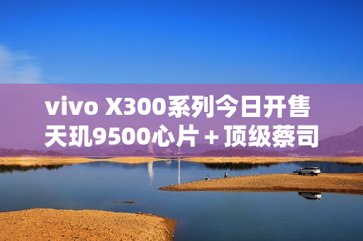 vivo X300系列今日开售 天玑9500心片＋顶级蔡司影像