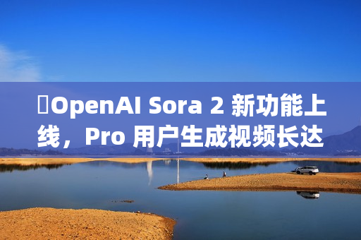 ​OpenAI Sora 2 新功能上线，Pro 用户生成视频长达 25 秒
