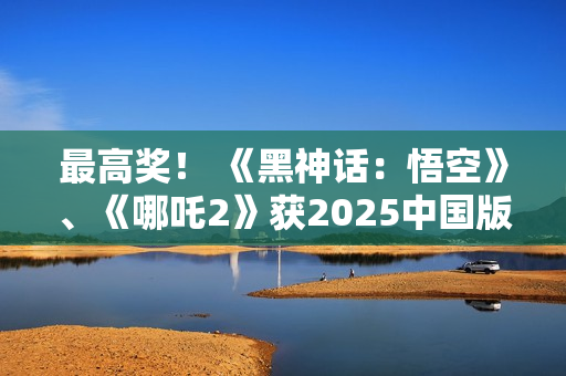 最高奖! 《黑神话:悟空》、《哪吒2》获2025中国版权金奖 最高奖! 《黑神话:悟空》、《哪吒2》获2025中国版权金奖