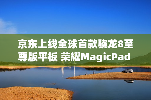 京东上线全球首款骁龙8至尊版平板 荣耀MagicPad 3 Pro首发立减200元