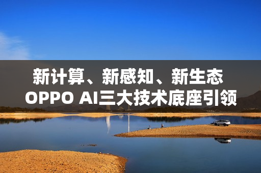 新计算、新感知、新生态 OPPO AI三大技术底座引领AIOS新时代